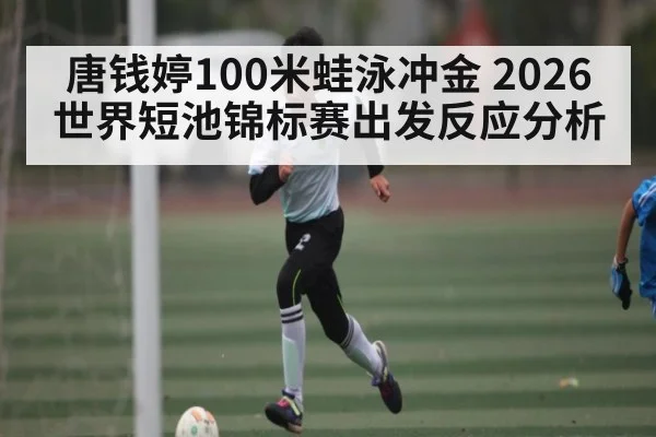 唐钱婷100米蛙泳冲金 2026世界短池锦标赛出发反应分析