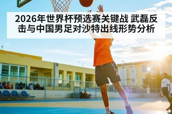 2026年世界杯预选赛关键战 武磊反击与中国男足对沙特出线形势分析