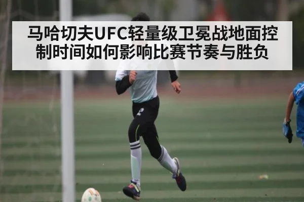 马哈切夫UFC轻量级卫冕战地面控制时间如何影响比赛节奏与胜负